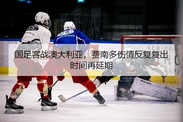 国足客战澳大利亚，费南多伤情反复复出时间再延期（PG）